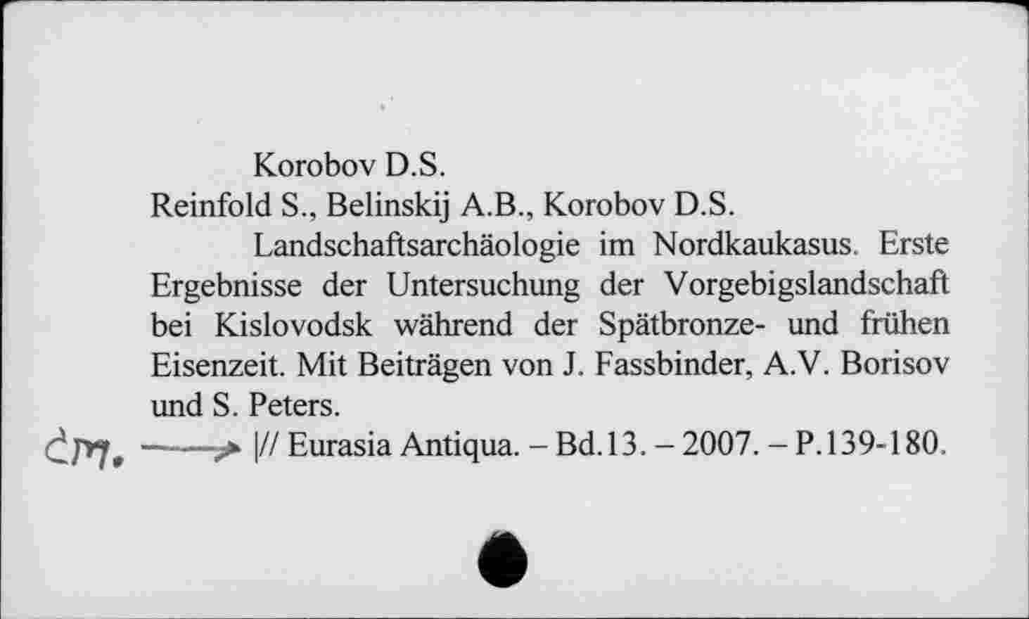 ﻿Korobov D.S.
Reinfold S., Belinskij A.В., Korobov D.S.
Landschaftsarchäologie im Nordkaukasus. Erste Ergebnisse der Untersuchung der Vorgebigslandschaft bei Kislovodsk während der Spätbronze- und frühen Eisenzeit. Mit Beiträgen von J. Fassbinder, A.V. Borisov und S. Peters.
> |// Eurasia Antiqua. - Bd.13. - 2007. - P.139-180.